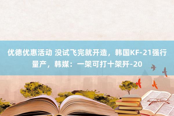 优德优惠活动 没试飞完就开造，韩国KF-21强行量产，韩媒：一架可打十架歼-20