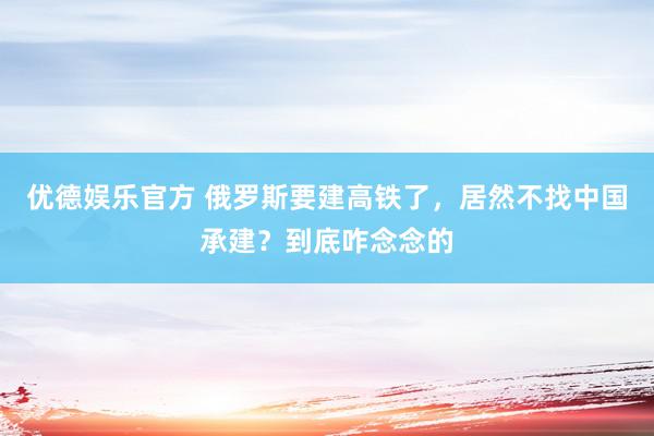 优德娱乐官方 俄罗斯要建高铁了，居然不找中国承建？到底咋念念的