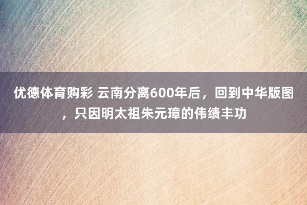 优德体育购彩 云南分离600年后，回到中华版图，只因明太祖朱元璋的伟绩丰功