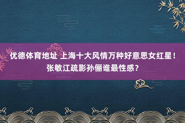 优德体育地址 上海十大风情万种好意思女红星！张敏江疏影孙俪谁最性感？