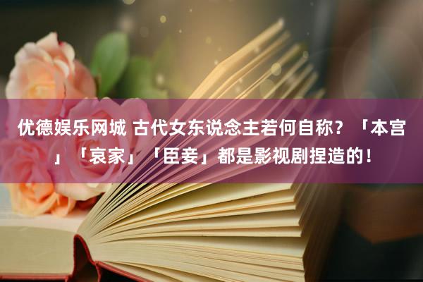 优德娱乐网城 古代女东说念主若何自称？「本宫」「哀家」「臣妾」都是影视剧捏造的！