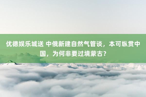 优德娱乐城送 中俄新建自然气管谈，本可纵贯中国，为何非要过境蒙古？